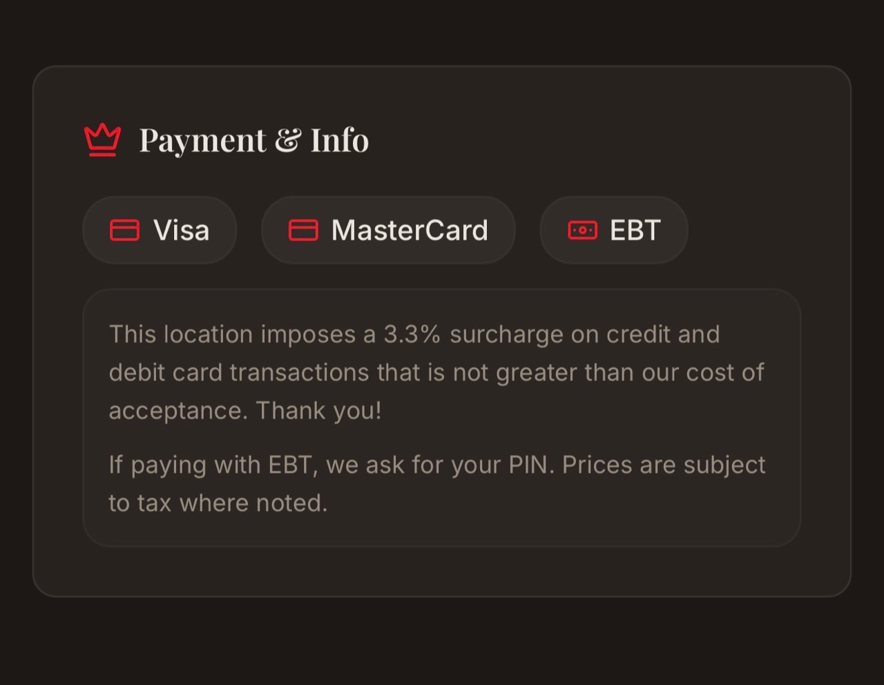Payment and info: Visa, MasterCard, and EBT accepted. This location imposes a 3.3% surcharge on credit and debit card transactions that is not greater than our cost of acceptance. If paying with EBT, we ask for your PIN. Prices are subject to tax where noted.